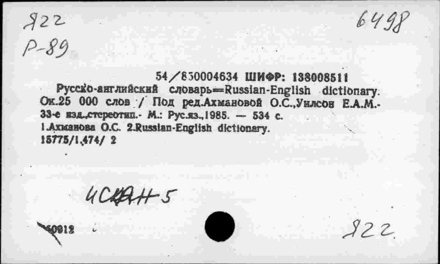 ﻿Ягг.
P'Sf)

54/630004634 ШИФР: 138008511
Pycaio-английский словарь—Russian-English dictionary. Ок.25 ООО слов / Под ред.АхманОвой О.С.,УилсОв ЕА.М.-33-е жэд^стереотип.- М.: Рус.яз.,1985. — 534 с.
I .Ахманова O.G 2-Ru3sian-English dictionary. 15775/1,474/ 2
kCJ&H-s-
